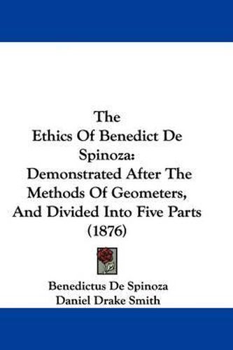 The Ethics of Benedict de Spinoza: Demonstrated After the Methods of Geometers, and Divided Into Five Parts (1876)