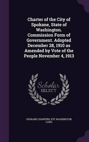 Cover image for Charter of the City of Spokane, State of Washington. Commission Form of Government. Adopted December 28, 1910 as Amended by Vote of the People November 4, 1913