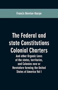 Cover image for The Federal and state Constitutions Colonial Charters, and other Organic laws of the states, territories, and Colonies now or Heretofore forming the united states of America Vol I