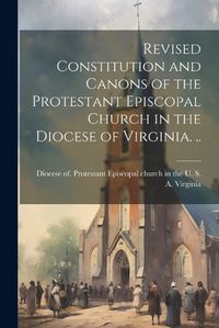 Cover image for Revised Constitution and Canons of the Protestant Episcopal Church in the Diocese of Virginia. ..