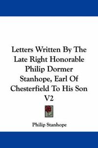 Cover image for Letters Written by the Late Right Honorable Philip Dormer Stanhope, Earl of Chesterfield to His Son V2