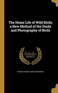 Cover image for The Home Life of Wild Birds; A New Method of the Study and Photography of Birds