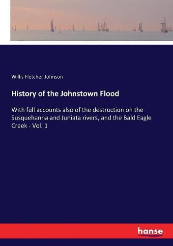 History of the Johnstown Flood: With full accounts also of the destruction on the Susquehanna and Juniata rivers, and the Bald Eagle Creek - Vol. 1