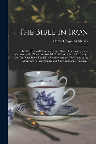 The Bible in Iron; or, The Pictured Stoves and Stove Plates of the Pennsylvania Germans; With Notes on Colonial Fire-backs in the United States, the Ten-plate Stove, Franklin's Fireplace and the Tile Stoves of the Moravians in Pennsylvania and North...