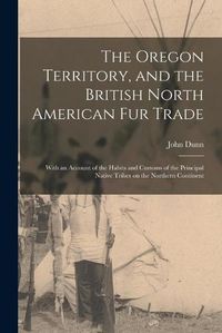 Cover image for The Oregon Territory, and the British North American Fur Trade [microform]: With an Account of the Habits and Customs of the Principal Native Tribes on the Northern Continent