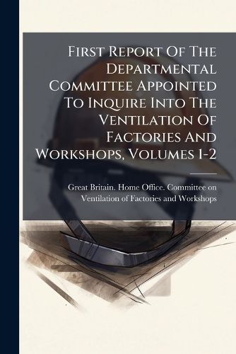 Cover image for First Report of the Departmental Committee Appointed to Inquire Into the Ventilation of Factories and Workshops, Volumes 1-2...