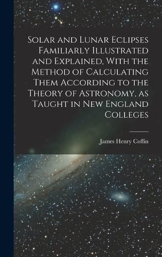 Cover image for Solar and Lunar Eclipses Familiarly Illustrated and Explained, With the Method of Calculating Them According to the Theory of Astronomy, as Taught in New England Colleges