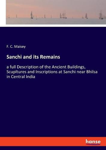 Cover image for Sanchi and its Remains: a full Description of the Ancient Buildings, Scupltures and Inscriptions at Sanchi near Bhilsa in Central India