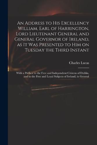 Cover image for An Address to His Excellency William, Earl of Harrington, Lord Lieutenant General and General Governor of Ireland, as It Was Presented to Him on Tuesday the Third Instant; With a Preface to the Free and Independent Citizens of Dublin, and to the Free...