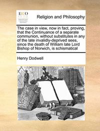 Cover image for The Case in View, Now in Fact, Proving, That the Continuance of a Separate Communion, Without Substitutes in Any of the Late Invalidly-Deprived Sees, Since the Death of William Late Lord Bishop of Norwich, Is Schismatical