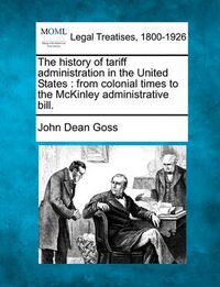 Cover image for The History of Tariff Administration in the United States: From Colonial Times to the McKinley Administrative Bill.