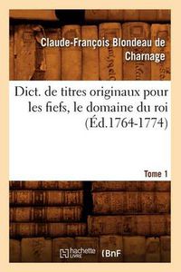 Cover image for Dict. de Titres Originaux Pour Les Fiefs, Le Domaine Du Roi, Tome 1 (Ed.1764-1774)