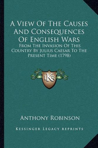 Cover image for A View of the Causes and Consequences of English Wars: From the Invasion of This Country by Julius Caesar to the Present Time (1798)