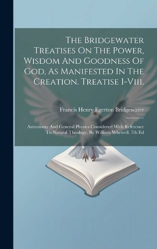 Cover image for The Bridgewater Treatises On The Power, Wisdom And Goodness Of God, As Manifested In The Creation. Treatise I-viii.