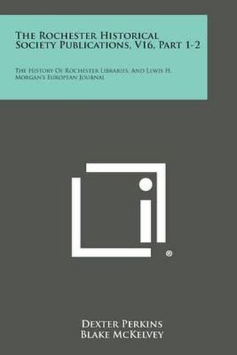 The Rochester Historical Society Publications, V16, Part 1-2: The History of Rochester Libraries, and Lewis H. Morgan's European Journal