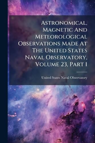 Cover image for Astronomical, Magnetic And Meteorological Observations Made At The United States Naval Observatory, Volume 23, Part 1