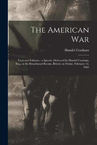 Cover image for The American War: Facts and Fallacies: a Speech, Delivered by Handel Cossham, Esq., at the Broadmead Rooms, Bristol, on Friday, February 12, 1864