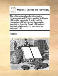 Cover image for The Philosophical and Mathematical Commentaries of Proclus, on the First Book of Euclid's Elements. a History of the Restoration of Platonic Theology and a Translation from the Greek of Proclus's Theological Elements. in Two Volumes Volume 2 of 2