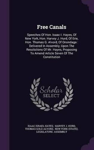 Free Canals: Speeches of Hon. Isaac I. Hayes, of New York, Hon. Harvey J. Hurd, of Erie, Hon. Thomas G. Alvord, of Onondaga: Delivered in Assembly, Upon the Resolutions of Mr. Hayes, Proposing to Amend Article Seven of the Constitution