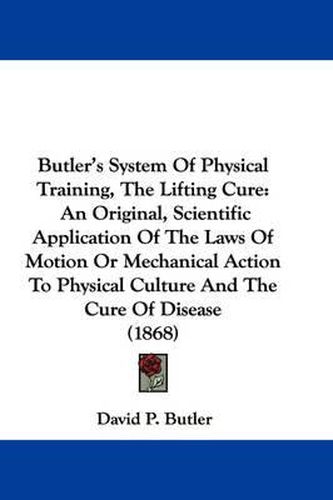 Cover image for Butler's System Of Physical Training, The Lifting Cure: An Original, Scientific Application Of The Laws Of Motion Or Mechanical Action To Physical Culture And The Cure Of Disease (1868)