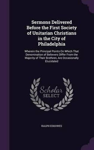 Sermons Delivered Before the First Society of Unitarian Christians in the City of Philadelphia: Wherein the Principal Points on Which That Denomination of Believers Differ from the Majority of Their Brethren, Are Occasionally Elucidated