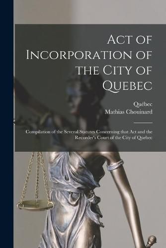 Cover image for Act of Incorporation of the City of Quebec [microform]: Compilation of the Several Statutes Concerning That Act and the Recorder's Court of the City of Quebec