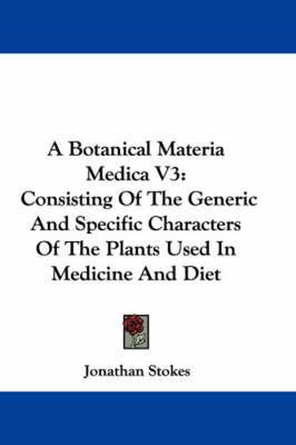 Cover image for A Botanical Materia Medica V3: Consisting of the Generic and Specific Characters of the Plants Used in Medicine and Diet