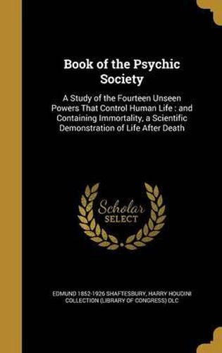 Cover image for Book of the Psychic Society: A Study of the Fourteen Unseen Powers That Control Human Life: And Containing Immortality, a Scientific Demonstration of Life After Death