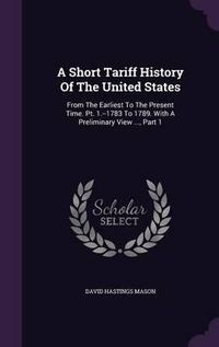 Cover image for A Short Tariff History of the United States: From the Earliest to the Present Time. PT. 1.--1783 to 1789. with a Preliminary View ..., Part 1