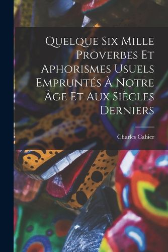 Cover image for Quelque Six Mille Proverbes Et Aphorismes Usuels Empruntes A Notre Age Et Aux Siecles Derniers