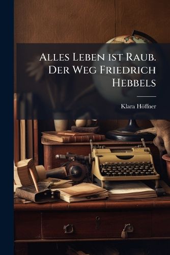 Cover image for Alles Leben Ist Raub: Der Weg Friedrich Hebbels...