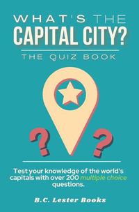 Cover image for What's The Capital City? The Quiz Book: Test Your Knowledge Of The World's Capitals With over 200 Multiple Choice Questions! A Great Geography Gift For Kids And Adults.