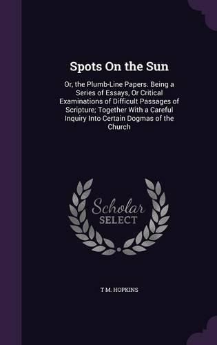 Spots on the Sun: Or, the Plumb-Line Papers. Being a Series of Essays, or Critical Examinations of Difficult Passages of Scripture; Together with a Careful Inquiry Into Certain Dogmas of the Church