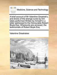 Cover image for A Brief Account of MR Valentine Greatrak's, and Divers of the Strange Cures by Him Lately Performed Written by Himself in a Letter Addressed to the Honourable Robert Boyle Esq: Whereunto Are Annexed, the Testimonials of Robert Boyle Esq