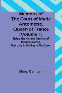 Cover image for Memoirs of the Court of Marie Antoinette, Queen of France (Volume 1); Being the Historic Memoirs of Madam Campan, First Lady in Waiting to the Queen