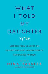 Cover image for What I Told My Daughter: Lessons from Leaders on Raising the Next Generation of Empowered Women