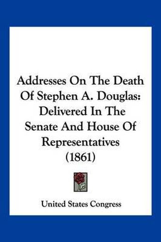 Addresses on the Death of Stephen A. Douglas: Delivered in the Senate and House of Representatives (1861)