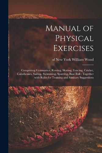 Cover image for Manual of Physical Exercises: Comprising Gymnastics, Rowing, Skating, Fencing, Cricket, Calisthenics, Sailing, Swimming, Sparring, Base Ball: Together With Rules for Training and Sanitary Suggestions