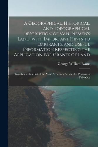 A Geographical, Historical, and Topographical Description of Van Diemen's Land, With Important Hints to Emigrants, and Useful Information Respecting the Application for Grants of Land; Together With a List of the Most Necessary Articles for Persons To...