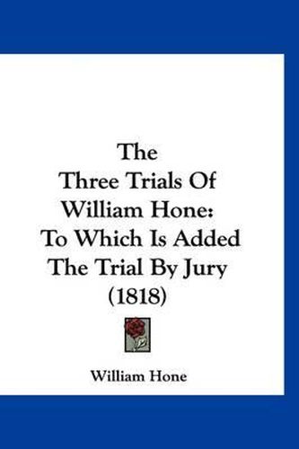 The Three Trials of William Hone: To Which Is Added the Trial by Jury (1818)