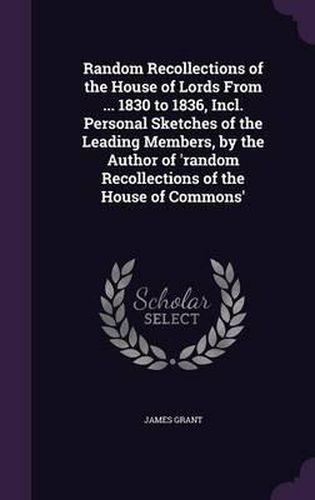 Cover image for Random Recollections of the House of Lords from ... 1830 to 1836, Incl. Personal Sketches of the Leading Members, by the Author of 'Random Recollections of the House of Commons