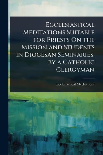 Cover image for Ecclesiastical Meditations Suitable for Priests On the Mission and Students in Diocesan Seminaries, by a Catholic Clergyman