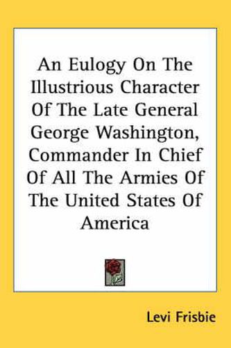 Cover image for An Eulogy on the Illustrious Character of the Late General George Washington, Commander in Chief of All the Armies of the United States of America