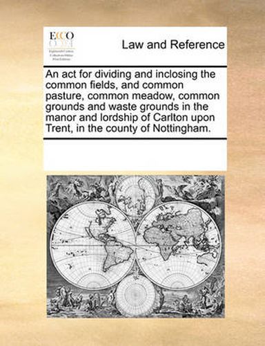 Cover image for An ACT for Dividing and Inclosing the Common Fields, and Common Pasture, Common Meadow, Common Grounds and Waste Grounds in the Manor and Lordship of Carlton Upon Trent, in the County of Nottingham.