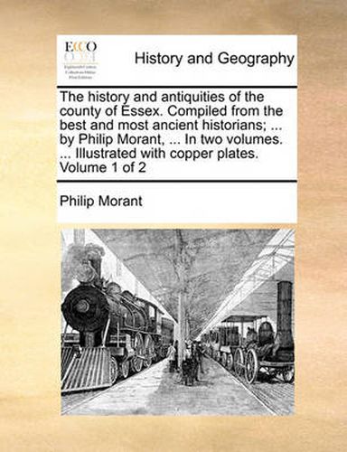 The History and Antiquities of the County of Essex. Compiled from the Best and Most Ancient Historians; ... by Philip Morant, ... in Two Volumes. ... Illustrated with Copper Plates. Volume 1 of 2