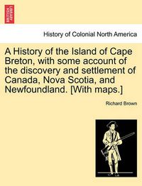 Cover image for A History of the Island of Cape Breton, with some account of the discovery and settlement of Canada, Nova Scotia, and Newfoundland. [With maps.]