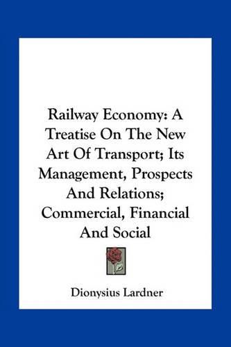 Railway Economy: A Treatise on the New Art of Transport; Its Management, Prospects and Relations; Commercial, Financial and Social