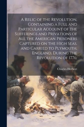 A Relic of the Revolution, Containing a Full and Particular Account of the Sufferings and Privations of all the American Prisoners Captured on the High Seas, and Carried to Plymouth, England, During the Revolution of 1776;