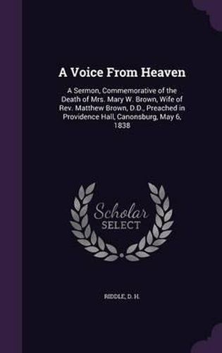 A Voice from Heaven: A Sermon, Commemorative of the Death of Mrs. Mary W. Brown, Wife of REV. Matthew Brown, D.D., Preached in Providence Hall, Canonsburg, May 6, 1838