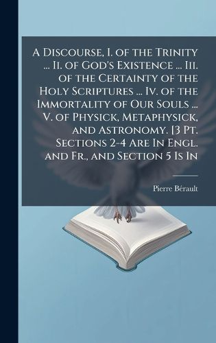 Cover image for A Discourse, I. of the Trinity ... Ii. of God's Existence ... Iii. of the Certainty of the Holy Scriptures ... Iv. of the Immortality of Our Souls ... V. of Physick, Metaphysick, and Astronomy. [3 Pt. Sections 2-4 Are In Engl. and Fr., and Section 5 Is In